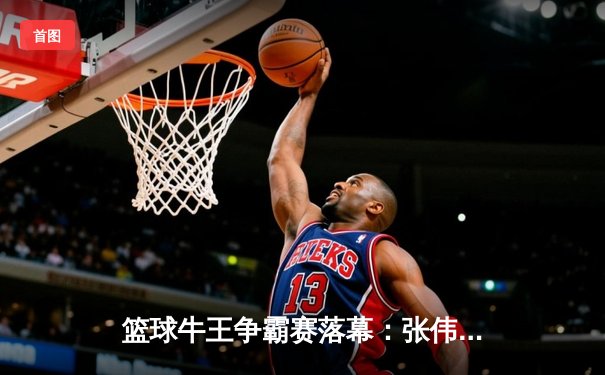 篮球牛王争霸赛落幕：张伟三分绝杀助烈焰队捧杯，移动端观赛创新纪录