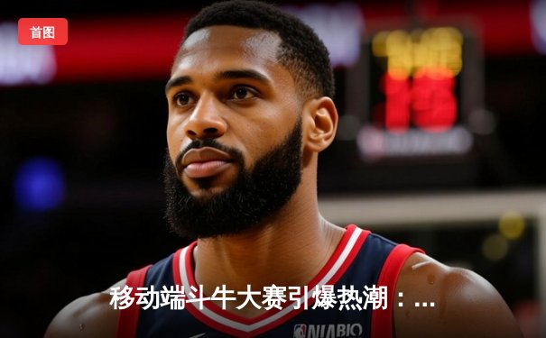 移动端斗牛大赛引爆热潮：线上竞技平台成体育新宠，玩家月入过万引关注