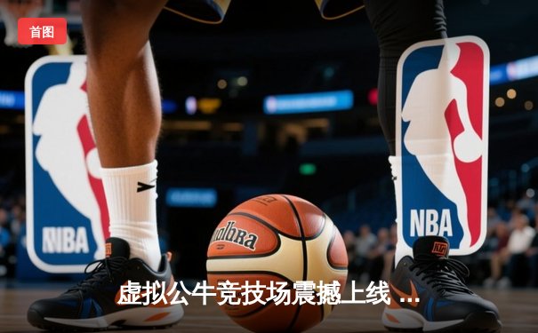 虚拟公牛竞技场震撼上线 移动端斗牛赛事迎来数字革命