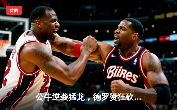 公牛逆袭猛龙，德罗赞狂砍38分率队夺赛季关键胜利