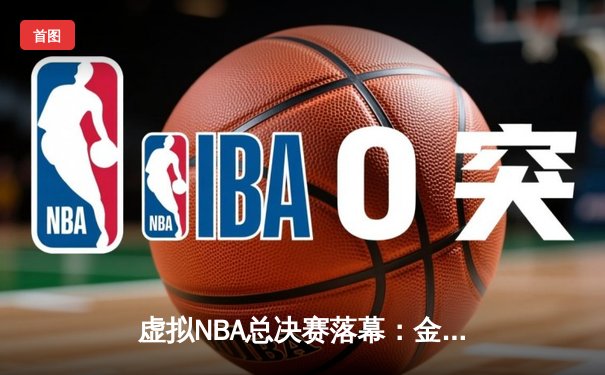 虚拟NBA总决赛落幕：金州勇士队以118-115险胜丹佛掘金，库里独揽40分荣膺MVP